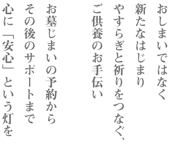 おしまいではなく、 新たなはじまり やすらぎと祈りをつなぐ、 ご供養のお手伝い お墓じまいの予約から その後のサポートまで 心に「安心」という灯を